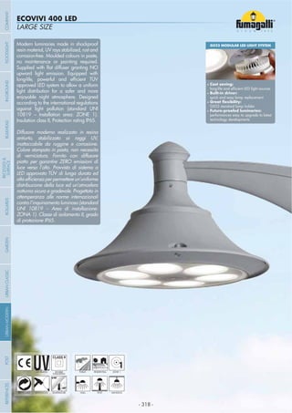 - 318 -
LARGE SIZE
ECOVIVI 400 LED
- 318 -
UV-TREATED
ANTI-SHOCK TEMPERATURE
PUBLIC
RECYCLABLE
DOUBLE
INSULATION
RESIDENTIAL
WALL HANGINGPOST
1ZONE 1
Modern luminaries made in shockproof
resin material, UV rays stabilized, rust and
corrosion-free. Moulded colours in paste,
no maintenance or painting required.
upward light emission. Equipped with
approved LED system to allow a uniform
light distribution for a safer and more
enjoyable night atmosphere. Designed
according to the international regulations
against light pollution (standard UNI
10819 – Installation area: ZONE 1).
Insulation class II, Protection rating IP65.
Diffusore moderno realizzato in resina
antiurto, stabilizzato ai raggi UV,
inattaccabile da ruggine e corrosione.
Colore stampato in pasta, non necessita
di verniciatura. Fornito con diffusore
piatto per garantire ZERO emissioni di
luce verso l’alto. Provvisto di sistema a
LED approvato TÜV di lunga durata ed
distribuzione della luce ed un’atmosfera
notturna sicura e gradevole. Progettato in
ottemperanza alle norme internazionali
contro l’inquinamento luminoso (standard
UNI 10819 – Area di installazione:
ZONA 1). Classe di isolamento II, grado
di protezione IP65.
GX53 MODULAR LED LIGHT SYSTEM
Cost saving:
Built-in driver:
quick and easy lamp replacement
GX53 standard lamp holder
performances easy to upgrade to latest
technology developments
COMPANYGARDENFLOODLIGHTURBANCLASSICIN-GROUNDURBANMODERNREFERENCESBULKHEADPOSTBOLLARDS
RECESSED&
SURFACE
 