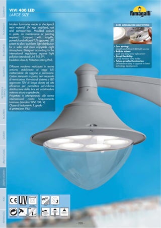 - 328 -
LARGE SIZE
VIVI 400 LED
- 328 -
UV-TREATED
ANTI-SHOCK TEMPERATURE
PUBLIC
RECYCLABLE
DOUBLE
INSULATION
WALL HANGINGPOST
2ZONE 2
Modern luminaries made in shockproof
resin material, UV rays stabilized, rust
and corrosion-free. Moulded colours
in paste, no maintenance or painting
required. Equipped with long-life,
system to allow a uniform light distribution
for a safer and more enjoyable night
atmosphere. Designed according to the
international regulations against light
pollution (standard UNI 10819).
Insulation class II, Protection rating IP65.
Diffusore moderno realizzato in resina
antiurto, stabilizzato ai raggi UV,
inattaccabile da ruggine e corrosione.
Colore stampato in pasta, non necessita
di verniciatura. Provvisto di sistema a LED
approvato TÜV di lunga durata ed alta
distribuzione della luce ed un’atmosfera
notturna sicura e gradevole.
Progettato in ottemperanza alle norme
internazionali contro l’inquinamento
luminoso (standard UNI 10819).
Classe di isolamento II, grado
di protezione IP65.
GX53 MODULAR LED LIGHT SYSTEM
Cost saving:
Built-in driver:
quick and easy lamp replacement
GX53 standard lamp holder
performances easy to upgrade to latest
technology developments
COMPANYGARDENFLOODLIGHTURBANCLASSICIN-GROUNDURBANMODERNREFERENCESBULKHEADPOSTBOLLARDS
RECESSED&
SURFACE
 