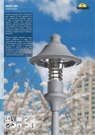 - 336 -
LARGE SIZE
REMO 400
- 336 -
UV-TREATED
ANTI-SHOCK TEMPERATURE
PUBLIC
RECYCLABLE
DOUBLE
INSULATION
WALL POST
Modern luminaries made in shockproof
resin material, UV rays stabilized, rust
and corrosion-free. Moulded colours
in paste, no maintenance or painting
required. Provided with aluminium
and equipped with base prepared for
construction suitable for post top and wall
installation. Insulation class II, Protection
rating IP65.
Diffusore moderno realizzato in resina
antiurto, stabilizzato ai raggi UV,
inattaccabile da ruggine e corrosione.
Colore stampato in pasta, non necessita
di verniciatura. Provvisto di parabola
del frangiluce. Idoneo per il montaggio
a palo e a parete. Classe di isolamento
II, grado di protezione IP65.
COMPANYGARDENFLOODLIGHTURBANCLASSICIN-GROUNDURBANMODERNREFERENCESBULKHEADPOSTBOLLARDS
RECESSED&
SURFACE
 