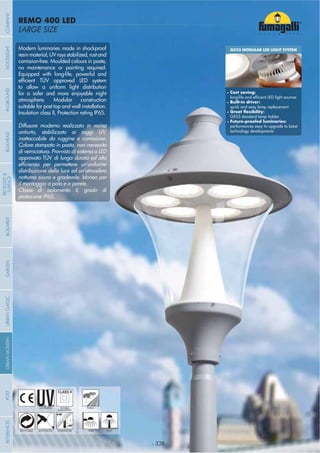 - 338 -
LARGE SIZE
REMO 400 LED
- 338 -
UV-TREATED PUBLICDOUBLE
INSULATION
Modern luminaries made in shockproof
resinmaterial,UVraysstabilized,rustand
corrosion-free. Moulded colours in paste,
no maintenance or painting required.
Equipped with long-life, powerful and
to allow a uniform light distribution
for a safer and more enjoyable night
atmosphere. Modular construction
suitable for post top and wall installation.
Insulation class II, Protection rating IP65.
Diffusore moderno realizzato in resina
antiurto, stabilizzato ai raggi UV,
inattaccabile da ruggine e corrosione.
Colore stampato in pasta, non necessita
di verniciatura. Provvisto di sistema a LED
approvato TÜV di lunga durata ed alta
distribuzione della luce ed un’atmosfera
notturna sicura e gradevole. Idoneo per
il montaggio a palo e a parete.
Classe di isolamento II, grado di
protezione IP65.
ANTI-SHOCK TEMPERATURERECYCLABLE WALL POST
GX53 MODULAR LED LIGHT SYSTEM
Cost saving:
Built-in driver:
quick and easy lamp replacement
GX53 standard lamp holder
performances easy to upgrade to latest
technology developments
COMPANYGARDENFLOODLIGHTURBANCLASSICIN-GROUNDURBANMODERNREFERENCESBULKHEADPOSTBOLLARDS
RECESSED&
SURFACE
 