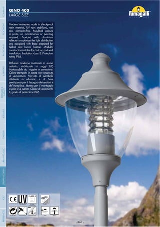 - 346 -
LARGE SIZE
GINO 400
- 346 -
UV-TREATED PUBLICDOUBLE
INSULATION
Modern luminaries made in shockproof
resin material, UV rays stabilized, rust
and corrosion-free. Moulded colours
in paste, no maintenance or painting
required. Provided with aluminium
and equipped with base prepared for
construction suitable for post top and wall
installation. Insulation class II, Protection
rating IP65.
Diffusore moderno realizzato in resina
antiurto, stabilizzato ai raggi UV,
inattaccabile da ruggine e corrosione.
Colore stampato in pasta, non necessita
di verniciatura. Provvisto di parabola
del frangiluce. Idoneo per il montaggio
a palo e a parete. Classe di isolamento
II, grado di protezione IP65.
ANTI-SHOCK TEMPERATURERECYCLABLE WALL POST
COMPANYGARDENFLOODLIGHTURBANCLASSICIN-GROUNDURBANMODERNREFERENCESBULKHEADPOSTBOLLARDS
RECESSED&
SURFACE
 