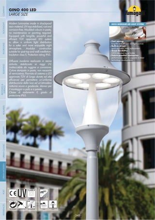 - 348 -
LARGE SIZE
GINO 400 LED
- 348 -
UV-TREATED PUBLICDOUBLE
INSULATION
Modern luminaries made in shockproof
resinmaterial,UVraysstabilized,rustand
corrosion-free. Moulded colours in paste,
no maintenance or painting required.
Equipped with long-life, powerful and
to allow a uniform light distribution
for a safer and more enjoyable night
atmosphere. Modular construction
suitable for post top and wall installation.
Insulation class II, Protection rating IP65.
Diffusore moderno realizzato in resina
antiurto, stabilizzato ai raggi UV,
inattaccabile da ruggine e corrosione.
Colore stampato in pasta, non necessita
di verniciatura. Provvisto di sistema a LED
approvato TÜV di lunga durata ed alta
distribuzione della luce ed un’atmosfera
notturna sicura e gradevole. Idoneo per
il montaggio a palo e a parete.
Classe di isolamento II, grado di
protezione IP65.
ANTI-SHOCK TEMPERATURERECYCLABLE WALL POST
GX53 MODULAR LED LIGHT SYSTEM
Cost saving:
Built-in driver:
quick and easy lamp replacement
GX53 standard lamp holder
performances easy to upgrade to latest
technology developments
COMPANYGARDENFLOODLIGHTURBANCLASSICIN-GROUNDURBANMODERNREFERENCESBULKHEADPOSTBOLLARDS
RECESSED&
SURFACE
 