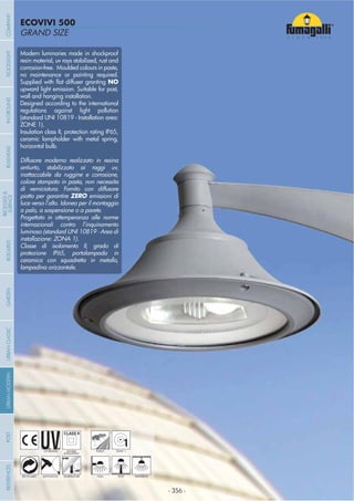 - 356 -
GRAND SIZE
ECOVIVI 500
- 356 -
Modern luminaries made in shockproof
resin material, uv rays stabilized, rust and
corrosion-free. Moulded colours in paste,
no maintenance or painting required.
NO
upward light emission. Suitable for post,
wall and hanging installation.
Designed according to the international
regulations against light pollution
(standard UNI 10819 - Installation area:
ZONE 1).
Insulation class II, protection rating IP65,
ceramic lampholder with metal spring,
horizontal bulb.
Diffusore moderno realizzato in resina
antiurto, stabilizzato ai raggi uv,
inattaccabile da ruggine e corrosione,
colore stampato in pasta, non necessita
di verniciatura. Fornito con diffusore
piatto per garantire ZERO emissioni di
luce verso l’alto. Idoneo per il montaggio
a palo, a sospensione o a parete.
Progettato in ottemperanza alle norme
internazionali contro l’inquinamento
luminoso (standard UNI 10819 - Area di
installazione: ZONA 1).
Classe di isolamento II, grado di
protezione IP65, portalampada in
ceramica con squadretta in metallo,
lampadina orizzontale.
UV-TREATED
ANTI-SHOCK TEMPERATURE
PUBLIC
RECYCLABLE
DOUBLE
INSULATION
WALL HANGINGPOST
1ZONE 1
COMPANYGARDENFLOODLIGHTURBANCLASSICIN-GROUNDURBANMODERNREFERENCESBULKHEADPOSTBOLLARDS
RECESSED&
SURFACE
 