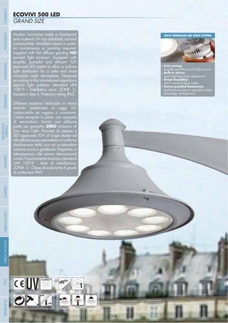 - 358 -
GRAND SIZE
ECOVIVI 500 LED
- 358 -
UV-TREATED
ANTI-SHOCK TEMPERATURE
PUBLIC
RECYCLABLE
DOUBLE
INSULATION
WALL HANGINGPOST
1ZONE 1
Modern luminaries made in shockproof
resin material, UV rays stabilized, rust and
corrosion-free. Moulded colours in paste,
no maintenance or painting required.
NO
upward light emission. Equipped with
approved LED system to allow a uniform
light distribution for a safer and more
enjoyable night atmosphere. Designed
according to the international regulations
against light pollution (standard UNI
10819 - Installation area: ZONE 1).
Insulation class II, Protection rating IP65.
Diffusore moderno realizzato in resina
antiurto, stabilizzato ai raggi UV,
inattaccabile da ruggine e corrosione.
Colore stampato in pasta, non necessita
di verniciatura. Fornito con diffusore
piatto per garantire ZERO emissioni di
luce verso l’alto. Provvisto di sistema a
LED approvato TÜV di lunga durata ed
distribuzione della luce ed un’atmosfera
notturna sicura e gradevole. Progettato in
ottemperanza alle norme internazionali
contro l’inquinamento luminoso (standard
UNI 10819 - Area di installazione:
ZONA 1). Classe di isolamento II, grado
di protezione IP65.
GX53 MODULAR LED LIGHT SYSTEM
Cost saving:
Built-in driver:
quick and easy lamp replacement
GX53 standard lamp holder
performances easy to upgrade to latest
technology developments
COMPANYGARDENFLOODLIGHTURBANCLASSICIN-GROUNDURBANMODERNREFERENCESBULKHEADPOSTBOLLARDS
RECESSED&
SURFACE
 