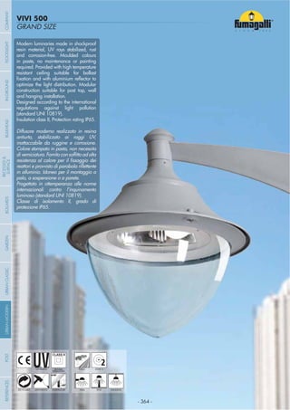 - 364 -
GRAND SIZE
VIVI 500
- 364 -
UV-TREATED
ANTI-SHOCK TEMPERATURE
PUBLIC
RECYCLABLE
DOUBLE
INSULATION
WALL HANGINGPOST
Modern luminaries made in shockproof
resin material, UV rays stabilized, rust
and corrosion-free. Moulded colours
in paste, no maintenance or painting
required. Provided with high temperature
resistant ceiling suitable for ballast
optimize the light distribution. Modular
construction suitable for post top, wall
and hanging installation.
Designed according to the international
regulations against light pollution
(standard UNI 10819).
Insulation class II, Protection rating IP65.
Diffusore moderno realizzato in resina
antiurto, stabilizzato ai raggi UV,
inattaccabile da ruggine e corrosione.
Colore stampato in pasta, non necessita
in alluminio. Idoneo per il montaggio a
palo, a sospensione o a parete.
Progettato in ottemperanza alle norme
internazionali contro l’inquinamento
luminoso (standard UNI 10819).
Classe di isolamento II, grado di
protezione IP65.
2ZONE 2
COMPANYGARDENFLOODLIGHTURBANCLASSICIN-GROUNDURBANMODERNREFERENCESBULKHEADPOSTBOLLARDS
RECESSED&
SURFACE
 
