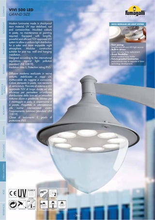 - 366 -
GRAND SIZE
VIVI 500 LED
- 366 -
UV-TREATED
ANTI-SHOCK TEMPERATURE
PUBLIC
RECYCLABLE
DOUBLE
INSULATION
WALL HANGINGPOST
2ZONE 2
Modern luminaries made in shockproof
resin material, UV rays stabilized, rust
and corrosion-free. Moulded colours
in paste, no maintenance or painting
required. Equipped with long-life,
system to allow a uniform light distribution
for a safer and more enjoyable night
atmosphere. Modular construction
suitable for post top, wall and hanging
installation.
Designed according to the international
regulations against light pollution
(standard UNI 10819).
Insulation class II, Protection rating IP65.
Diffusore moderno realizzato in resina
antiurto, stabilizzato ai raggi UV,
inattaccabile da ruggine e corrosione.
Colore stampato in pasta, non necessita
di verniciatura. Provvisto di sistema a LED
approvato TÜV di lunga durata ed alta
distribuzione della luce ed un’atmosfera
notturna sicura e gradevole. Idoneo per
il montaggio a palo, a sospensione o
a parete. Progettato in ottemperanza
alle norme internazionali contro
l’inquinamento luminoso (standard UNI
10819).
Classe di isolamento II, grado di
protezione IP65.
GX53 MODULAR LED LIGHT SYSTEM
Cost saving:
Built-in driver:
quick and easy lamp replacement
GX53 standard lamp holder
performances easy to upgrade to latest
technology developments
COMPANYGARDENFLOODLIGHTURBANCLASSICIN-GROUNDURBANMODERNREFERENCESBULKHEADPOSTBOLLARDS
RECESSED&
SURFACE
 