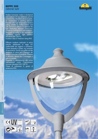 - 372 -
GRAND SIZE
BEPPE 500
- 372 -
UV-TREATED PUBLICDOUBLE
INSULATION
2ZONE 2
ANTI-SHOCK TEMPERATURERECYCLABLE WALL POST
Modern luminaries made in shockproof
resin material, UV rays stabilized, rust and
corrosion-free. Moulded colours in paste,
no maintenance or painting required.
Provided with high temperature resistant
light distribution. Modular construction
suitable for post top and wall installation.
Designed according to the international
regulations against light pollution
(standard UNI 10819).
Insulation class II, Protection rating IP65.
Diffusore moderno realizzato in resina
antiurto, stabilizzato ai raggi UV,
inattaccabile da ruggine e corrosione.
Colore stampato in pasta, non necessita
in alluminio. Idoneo per il montaggio a
palo e a parete.
Progettato in ottemperanza alle norme
internazionali contro l’inquinamento
luminoso (standard UNI 10819).
Classe di isolamento II, grado di
protezione IP65.
COMPANYGARDENFLOODLIGHTURBANCLASSICIN-GROUNDURBANMODERNREFERENCESBULKHEADPOSTBOLLARDS
RECESSED&
SURFACE
 