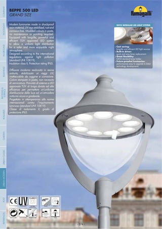 - 374 -
GRAND SIZE
BEPPE 500 LED
- 374 -
UV-TREATED PUBLICDOUBLE
INSULATION
2ZONE 2
ANTI-SHOCK TEMPERATURERECYCLABLE WALL POST
Modern luminaries made in shockproof
resinmaterial,UVraysstabilized,rustand
corrosion-free. Moulded colours in paste,
no maintenance or painting required.
Equipped with long-life, powerful and
to allow a uniform light distribution
for a safer and more enjoyable night
atmosphere.
Designed according to the international
regulations against light pollution
(standard UNI 10819).
Insulation class II, Protection rating IP65.
Diffusore moderno realizzato in resina
antiurto, stabilizzato ai raggi UV,
inattaccabile da ruggine e corrosione.
Colore stampato in pasta, non necessita
di verniciatura. Provvisto di sistema a LED
approvato TÜV di lunga durata ed alta
distribuzione della luce ed un’atmosfera
notturna sicura e gradevole.
Progettato in ottemperanza alle norme
internazionali contro l’inquinamento
luminoso (standard UNI 10819).
Classe di isolamento II, grado di
protezione IP65.
GX53 MODULAR LED LIGHT SYSTEM
Cost saving:
Built-in driver:
quick and easy lamp replacement
GX53 standard lamp holder
performances easy to upgrade to latest
technology developments
COMPANYGARDENFLOODLIGHTURBANCLASSICIN-GROUNDURBANMODERNREFERENCESBULKHEADPOSTBOLLARDS
RECESSED&
SURFACE
 