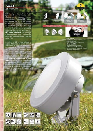 NOME
CATEGORIA
- 36 -
FLOODLIGHT
TOMMY
- 36 -
lights made in shockproof resin
material, UV rays stabilized, rust and
corrosion-free. Suitable for indoor
and outdoor use, it can be installed
on wall and ceilings, in the ground
or on spikes. Ring or eyelid cover
versions available with no visible
screws. Supplied as standard with TÜV
is fully adjustable and it can tilt and
turn at will. Insulation class II, Protection
rating IP66.
Proiettore a LED a luce singola o
doppia fabbricato in resina antiurto
stabilizzata ai raggi UV inattaccabile
da ruggine e corrosione. Idoneo
per istallazioni in ambienti esterni
suolo o su picchetto. Cover ad anello
o a palpebra senza viti a vista. Fornito
con
GX53 approvata TÜV di lunga durata
inclinare e orientare a piacimento.
Classe di isolamento II, grado di
protezione IP66.
UV-TREATED
ANTI-SHOCK TEMPERATURE
PUBLIC RESIDENTIAL
RECYCLABLE
DOUBLE
INSULATION
WALL CEILING SPIKE
GX53 MODULAR LED LIGHT SYSTEMFULLY ADJUSTABLE POSITION
INDOOR
OUTDOOR
TOMMY
2M1.000
TOMMY-EL
2M2.000
TOMMY-EL 2L
4M2.000
TOMMY 2L
4M1.000
Cost saving:
Built-in driver:
quick and easy lamp replacement
GX53 standard lamp holder
performances easy to upgrade to latest
technology developments
COMPANYGARDENFLOODLIGHTURBANCLASSICIN-GROUNDURBANMODERNREFERENCESBULKHEADPOSTBOLLARDS
RECESSED&
SURFACE
 