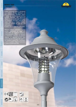 - 380 -
GRAND SIZE
REMO 500
- 380 -
UV-TREATED PUBLICDOUBLE
INSULATION
ANTI-SHOCK TEMPERATURERECYCLABLE WALL POST
Modern luminaries made in shockproof
resin material, UV rays stabilized, rust
and corrosion-free. Moulded colours
in paste, no maintenance or painting
required. Provided with aluminium
and equipped with base prepared for
construction suitable for post top and
wall installation.
Insulation class II, Protection rating IP65.
Diffusore moderno realizzato in resina
antiurto, stabilizzato ai raggi UV,
inattaccabile da ruggine e corrosione.
Colore stampato in pasta, non necessita
di verniciatura. Provvisto di parabola
del frangiluce. Idoneo per il montaggio
a palo e a parete. Classe di isolamento
II, grado di protezione IP65.
COMPANYGARDENFLOODLIGHTURBANCLASSICIN-GROUNDURBANMODERNREFERENCESBULKHEADPOSTBOLLARDS
RECESSED&
SURFACE
 