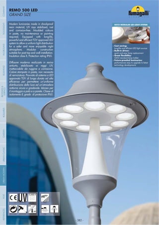 - 382 -
GRAND SIZE
REMO 500 LED
- 382 -
UV-TREATED PUBLICDOUBLE
INSULATION
ANTI-SHOCK TEMPERATURERECYCLABLE WALL POST
Modern luminaries made in shockproof
resin material, UV rays stabilized, rust
and corrosion-free. Moulded colours
in paste, no maintenance or painting
required. Equipped with long-life,
system to allow a uniform light distribution
for a safer and more enjoyable night
atmosphere. Modular construction
suitable for post top and wall installation.
Insulation class II, Protection rating IP65.
Diffusore moderno realizzato in resina
antiurto, stabilizzato ai raggi UV,
inattaccabile da ruggine e corrosione.
Colore stampato in pasta, non necessita
di verniciatura. Provvisto di sistema a LED
approvato TÜV di lunga durata ed alta
distribuzione della luce ed un’atmosfera
notturna sicura e gradevole. Idoneo per
il montaggio a palo e a parete. Classe di
isolamento II, grado di protezione IP65.
GX53 MODULAR LED LIGHT SYSTEM
Cost saving:
Built-in driver:
quick and easy lamp replacement
GX53 standard lamp holder
performances easy to upgrade to latest
technology developments
COMPANYGARDENFLOODLIGHTURBANCLASSICIN-GROUNDURBANMODERNREFERENCESBULKHEADPOSTBOLLARDS
RECESSED&
SURFACE
 