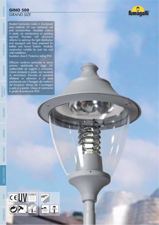 - 388 -
GRAND SIZE
GINO 500
- 388 -
UV-TREATED PUBLICDOUBLE
INSULATION
ANTI-SHOCK TEMPERATURERECYCLABLE WALL POST
Modern luminaries made in shockproof
resin material, UV rays stabilized, rust
and corrosion-free. Moulded colours
in paste, no maintenance or painting
required. Provided with aluminium
and equipped with base prepared for
construction suitable for post top and
wall installation.
Insulation class II, Protection rating IP65.
Diffusore moderno realizzato in resina
antiurto, stabilizzato ai raggi UV,
inattaccabile da ruggine e corrosione.
Colore stampato in pasta, non necessita
di verniciatura. Provvisto di parabola
del frangiluce. Idoneo per il montaggio
a palo e a parete. Classe di isolamento
II, grado di protezione IP65.
COMPANYGARDENFLOODLIGHTURBANCLASSICIN-GROUNDURBANMODERNREFERENCESBULKHEADPOSTBOLLARDS
RECESSED&
SURFACE
 