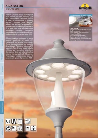 - 390 -
GRAND SIZE
GINO 500 LED
- 390 -
UV-TREATED PUBLICDOUBLE
INSULATION
ANTI-SHOCK TEMPERATURERECYCLABLE WALL POST
Modern luminaries made in shockproof
resin material, UV rays stabilized, rust
and corrosion-free. Moulded colours
in paste, no maintenance or painting
required. Equipped with long-life,
system to allow a uniform light distribution
for a safer and more enjoyable night
atmosphere. Modular construction
suitable for post top and wall installation.
Insulation class II, Protection rating IP65.
Diffusore moderno realizzato in resina
antiurto, stabilizzato ai raggi UV,
inattaccabile da ruggine e corrosione.
Colore stampato in pasta, non necessita
di verniciatura. Provvisto di sistema a LED
approvato TÜV di lunga durata ed alta
distribuzione della luce ed un’atmosfera
notturna sicura e gradevole. Idoneo per
il montaggio a palo e a parete. Classe di
isolamento II, grado di protezione IP65.
GX53 MODULAR LED LIGHT SYSTEM
Cost saving:
Built-in driver:
quick and easy lamp replacement
GX53 standard lamp holder
performances easy to upgrade to latest
technology developments
COMPANYGARDENFLOODLIGHTURBANCLASSICIN-GROUNDURBANMODERNREFERENCESBULKHEADPOSTBOLLARDS
RECESSED&
SURFACE
 