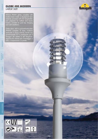 NOME
CATEGORIA
- 396 -
LARGE SIZE
GLOBE 400 MODERN
- 396 -
UV-TREATED PUBLICDOUBLE
INSULATION
ANTI-SHOCK TEMPERATURERECYCLABLE WALL POST
400mm PMMA globe, complete with
modern base made in shockproof resin
material, provided with E27 lampholder
and prepared for ballast and louvre
and wall installation.
Globo diam. 400 in polimetilmetacrilato
(PMMA) completo di base moderna
realizzata in resina antiurto, fornita con
portalampada E27 e predisposta per il
Apparecchio idoneo per il montaggio a
palo, a sospensione o a parete.
COMPANYGARDENFLOODLIGHTURBANCLASSICIN-GROUNDURBANMODERNREFERENCESBULKHEADPOSTBOLLARDS
RECESSED&
SURFACE
 