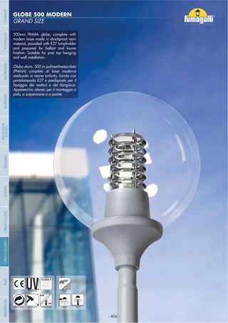 - 406 -
GRAND SIZE
GLOBE 500 MODERN
- 406 -
UV-TREATED PUBLICDOUBLE
INSULATION
ANTI-SHOCK TEMPERATURERECYCLABLE WALL POST
500mm PMMA globe, complete with
modern base made in shockproof resin
material, provided with E27 lampholder
and prepared for ballast and louvre
and wall installation.
Globo diam. 500 in polimetilmetacrilato
(PMMA) completo di base moderna
realizzata in resina antiurto, fornita con
portalampada E27 e predisposta per il
Apparecchio idoneo per il montaggio a
palo, a sospensione o a parete.
COMPANYGARDENFLOODLIGHTURBANCLASSICIN-GROUNDURBANMODERNREFERENCESBULKHEADPOSTBOLLARDS
RECESSED&
SURFACE
 