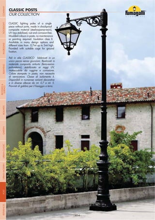 NOME
CATEGORIA
- 414 -
OUR COLLECTION
CLASSIC POSTS
CLASSIC lighting poles of a single
piece without joints, made in shockproof
composite material (steel-expanse-resin),
UV rays stabilized, rust and corrosion-free.
Moulded colours in paste, no maintenance
or painting required. Insulation class II.
Available in many design options and
different sizes from 0,7mt up to 5mt high.
Provided with suitable cage for ground
Pali in stile CLASSICO fabbricati in un
unico pezzo senza giunzioni. Realizzati in
materiale composito antiurto (ferro-resina-
poliuretano), stabilizzato ai raggi UV,
inattaccabile da ruggine e corrosione.
Colore stampato in pasta, non necessita
di verniciatura. Classe di isolamento II.
Disponibili in numerose varianti decorative
e in diverse altezze da mt. 0,7 a mt. 5.
- 414 -
COMPANYGARDENFLOODLIGHTURBANCLASSICIN-GROUNDURBANMODERNREFERENCESBULKHEADPOSTBOLLARDS
RECESSED&
SURFACE
 