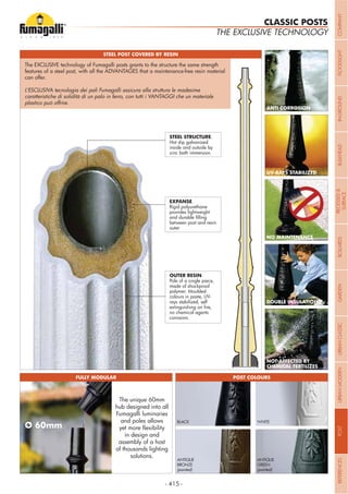 - 415 -
THE EXCLUSIVE TECHNOLOGY
CLASSIC POSTS
STEEL POST COVERED BY RESIN
FULLY MODULAR POST COLOURS
ANTI CORROSION
UV-RAYS STABILIZED
NO MAINTENANCE
DOUBLE INSULATION
NOT AFFECTED BY
CHEMICAL FERTILIZES
The unique 60mm
hub designed into all
Fumagalli luminaries
and poles allows
in design and
assembly of a host
of thousands lighting
solutions.
BLACK WHITE
GREEN
(painted)
BRONZE
(painted)
OUTER RESIN.
Pole of a single piece,
made of shockproof
polymer. Moulded
colours in paste, UV-
rays stabilized, self
no chemical agents
corrosion.
EXPANSE.
Rigid polyurethane
provides lightweight
between post and resin
outer
STEEL STRUCTURE.
Hot dip galvanized
inside and outside by
zinc bath immersion.
The EXCLUSIVE technology of Fumagalli posts grants to the structure the same strength
features of a steel post, with all the ADVANTAGES that a maintenance-free resin material
can offer.
L’ESCLUSIVA tecnologia dei pali Fumagalli assicura alla struttura le madesime
caratteristiche di solidità di un palo in ferro, con tutti i VANTAGGI che un materiale
COMPANYFLOODLIGHTGARDENURBANCLASSICIN-GROUNDURBANMODERNREFERENCESBULKHEADPOSTBOLLARDSRECESSED&
SURFACE
 