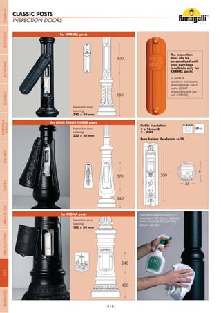 - 416 -
240
370
550
400
400
240
door can be
(available only for
La porta di
personalizzata con il
vostro LOGO
(disponibile solo per i
pali KARMEL)
Duble Insulation
3 - WAY
300
81
55
VERY EASY MAINTENANCE: IT’S
ENOUGHW TO CLEAN THE POST
WITH SOME OIL TO KEEP IT AS
BRIGHT AS NEW.
INSPECTION DOORS
CLASSIC POSTS
Inspection door
opening:
Inspection door
opening:
Inspection door
opening:
COMPANYGARDENFLOODLIGHTURBANCLASSICIN-GROUNDURBANMODERNREFERENCESBULKHEADPOSTBOLLARDS
RECESSED&
SURFACE
 