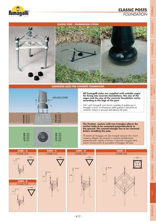 - 417 -
A = 400
B = 400
C = 500
D = 600
E = 800
A = Ø 10
B = Ø 10
C = Ø 14
D = Ø 18
E = Ø 18
A = 400
B = 400
C = 500
D = 600
E = 800
A = 300
B = 300
C = 400
D = 500
E= 700
CLASSIC POST - FOUNDATION SYSTEM
SUGGESTED SIZES FOR CONCRETE FOUNDATION
cages and the size of the concrete foundation varies
Tutti i pali Fumagalli sono forniti complete di gabbie per il
cemento variano a secondo dell’altezza del palo.
vengano affogati nel cemento in maniera perfettamente
perpendicolare rispetto al terreno. Il secondo triangolo deve
CAGE - A CAGE - D CAGE - E
CAGE - B
CAGE - C
H.GAB.10.A H.GAB.18.D H.GAB.18.E
H.GAB.10.B
H.GAB.14.C
FOUNDATION
CLASSIC POSTS
123 182 182 325
182
COMPANYFLOODLIGHTGARDENURBANCLASSICIN-GROUNDURBANMODERNREFERENCESBULKHEADPOSTBOLLARDSRECESSED&
SURFACE
 