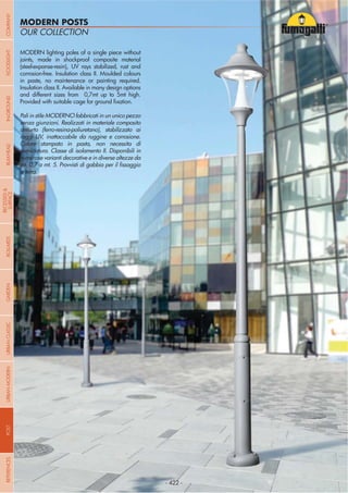 NOME
CATEGORIA
- 422 -
OUR COLLECTION
MODERN POSTS
MODERN lighting poles of a single piece without
joints, made in shockproof composite material
(steel-expanse-resin), UV rays stabilized, rust and
corrosion-free. Insulation class II. Moulded colours
in paste, no maintenance or painting required.
Insulation class II. Available in many design options
and different sizes from 0,7mt up to 5mt high.
Pali in stile MODERNO fabbricati in un unico pezzo
senza giunzioni. Realizzati in materiale composito
antiurto (ferro-resina-poliuretano), stabilizzato ai
raggi UV, inattaccabile da ruggine e corrosione.
Colore stampato in pasta, non necessita di
verniciatura. Classe di isolamento II. Disponibili in
numerose varianti decorative e in diverse altezze da
a terra.
- 422 -
COMPANYGARDENFLOODLIGHTURBANCLASSICIN-GROUNDURBANMODERNREFERENCESBULKHEADPOSTBOLLARDS
RECESSED&
SURFACE
 