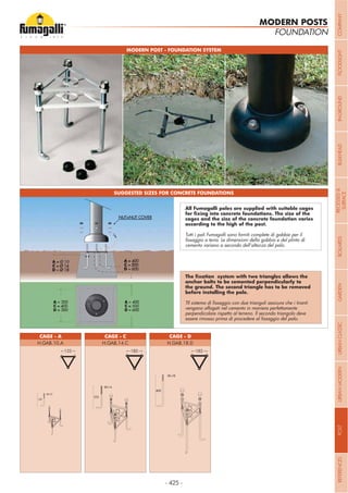 - 425 -
MODERN POST - FOUNDATION SYSTEM
SUGGESTED SIZES FOR CONCRETE FOUNDATIONS
FOUNDATION
CAGE - A CAGE - DCAGE - C
H.GAB.10.A H.GAB.18.DH.GAB.14.C
MODERN POSTS
cages and the size of the concrete foundation varies
Tutti i pali Fumagalli sono forniti complete di gabbie per il
cemento variano a secondo dell’altezza del palo.
vengano affogati nel cemento in maniera perfettamente
perpendicolare rispetto al terreno. Il secondo triangolo deve
123 182 182
COMPANYFLOODLIGHTGARDENURBANCLASSICIN-GROUNDURBANMODERNREFERENCESBULKHEADPOSTBOLLARDSRECESSED&
SURFACE
 