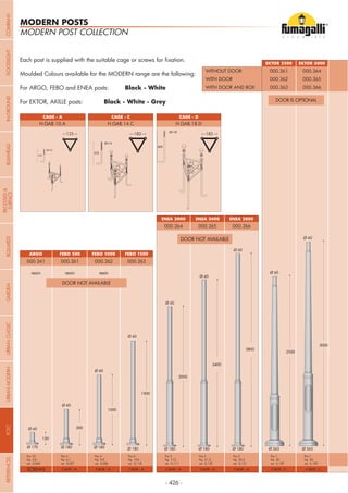 - 426 -
ARGO FEBO 1500
ENEA 2400
FEBO 500
ENEA 2800
FEBO 1000
ENEA 2000
000.241
Moulded Colours available for the MODERN range are the following:
For ARGO, FEBO and ENEA posts: Black - White
For EKTOR, AKILLE posts: Black - White - Grey
000.263
000.265
000.261
000.266
000.262
resin resin resin
000.264
CAGE - ACAGE - ASCREWS CAGE - ACAGE - ACAGE - A CAGE - A
Pcs 2
Kg 17,3
mc 0,111
Pcs 4
Kg 9,3
mc 0,086
Pcs 10
Kg 5,0
mc 0,060
Pcs 2
Kg 21,2
mc 0,132
Pcs 4
Kg 19,6
mc 0,118
Pcs 4
Kg 6,7
mc 0,057
Pcs 2
Kg 25,3
mc 0,151
EKTOR 3000EKTOR 2500
000.364000.361
000.366000.363
000.365000.362
CAGE - C CAGE - C
Pcs 1
Kg 30
mc 0,159
Pcs 1
Kg 30
mc 0,159
WITHOUT DOOR
WITH DOOR AND BOX
WITH DOOR
MODERN POST COLLECTION
MODERN POSTS
CAGE - A CAGE - DCAGE - C
H.GAB.10.A H.GAB.18.DH.GAB.14.C
DOOR NOT AVAILABLE
DOOR NOT AVAILABLE
DOOR IS OPTIONAL
123 182 182
COMPANYGARDENFLOODLIGHTURBANCLASSICIN-GROUNDURBANMODERNREFERENCESBULKHEADPOSTBOLLARDS
RECESSED&
SURFACE
 