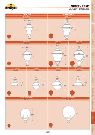 - 429 -
LARGE SIZE GRAND SIZE
Ø 60
715
480
Ø 60
480
715
Ø 60
850
600
600
850
Ø 60
Ø 500
Ø 60
630
300
600
Ø 60
Ø 60
600
850
Ø 60
600
600
Ø 60
480
420
Ø 60
480
243
Ø 60
530
MODERN DIFFUSERS
GINO 400 GINO 500 BEPPE 500
REMO 400 REMO 500
VIVI 400ECOVIVI 400 VIVI 500
GLOBE 500 MODERN
ECOVIVI 500
GLOBE 400 MODERN
F50.000 F60.000 P60.000
R50.000 R60.000
V50.000EV4.000 V60.000
G51.B50
EV6.000
G41.B40
Ø600
Ø600
Ø600Ø480
Ø480
Ø480 Ø480
Ø500Ø400
Ø600
Ø600
MODERN POSTS
COMPANYFLOODLIGHTGARDENURBANCLASSICIN-GROUNDURBANMODERNREFERENCESBULKHEADPOSTBOLLARDSRECESSED&
SURFACE
 