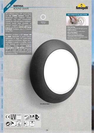 - 58 -- 58 -
ROUND SHAPE
BERTINA
1B1.000.D1LBU1
- 58 -
UV-TREATED
ANTI-SHOCK TEMPERATURE
PUBLIC RESIDENTIAL INDOOR
OUTDOOR
RECYCLABLE
DOUBLE
INSULATION
WALL CEILING
BERTINA
1B1.000
LED bulkhead lamp with round shape
and no visible screws. Made in
shockproof resin material, UV-rays
stabilized, rust and corrosion-free.
Suitable for wall and ceiling installation.
Colored backlit base available as
optional. Supplied with TÜV approved,
long-life and ef cient GX53 LED lamp
included. Insulation class II, Protection
rating IP66.
Plafoniera circolare a LED senza viti
a vista. Realizzata in resina antiurto
stabilizzata ai raggi UV inattaccabile
da ruggine e corrosione. Idonea per il
montaggio a parete e a sof tto, anche
nella versione con retroilluminazione
colorata. Fornito con inclusa
lampadina a LED GX53 approvata
TÜV di lunga durata ed elevata
ef cienza. Classe di isolamento II, grado
di protezione IP66.
N
EW
GX53 MODULAR LED LIGHT SYSTEM
• Cost saving:
long-life and ef cient LED light sources
• Built-in driver:
quick and easy lamp replacement
• Great exibility:
GX53 standard lamp holder
• Future-proofed luminaries:
performances easy to upgrade to latest
technology developments
COMPANYGARDENFLOODLIGHTURBANCLASSICIN-GROUNDURBANMODERNREFERENCESBULKHEADPOSTBOLLARDS
RECESSED&
SURFACE
- 58 -
 