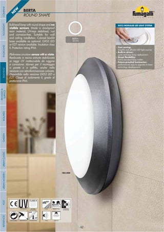 - 62 -- 62 -
ROUND SHAPE
BERTA
1B2.000
- 62 -
UV-TREATED
ANTI-SHOCK TEMPERATURE
PUBLIC RESIDENTIAL INDOOR
OUTDOOR
RECYCLABLE
DOUBLE
INSULATION
WALL CEILING
Bulkhead lamp with round shape and no
visible screws. Made in shockproof
resin material, UV-rays stabilized, rust
and corrosion-free. Suitable for wall
and ceiling installation. Colored backlit
base available as optional. GX53 LED
or E27 version available. Insulation class
II, Protection rating IP66.
Plafoniera circolare senza viti a vista.
Realizzata in resina antiurto stabilizzata
ai raggi UV inattaccabile da ruggine
e corrosione. Idonea per il montaggio
a parete e a sof tto, anche nella
versione con retroilluminazione colorata.
Disponibile nella versione GX53 LED o
E27. Classe di isolamento II, grado di
protezione IP66.
BERTA
1B2.000
N
EW
GX53 MODULAR LED LIGHT SYSTEM
• Cost saving:
long-life and ef cient LED light sources
• Built-in driver:
quick and easy lamp replacement
• Great exibility:
GX53 standard lamp holder
• Future-proofed luminaries:
performances easy to upgrade to latest
technology developments
COMPANYGARDENFLOODLIGHTURBANCLASSICIN-GROUNDURBANMODERNREFERENCESBULKHEADPOSTBOLLARDS
RECESSED&
SURFACE
- 62 -
 