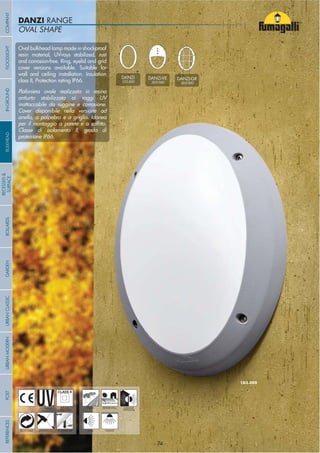 OVAL SHAPEOVAL SHAPE
DANZI RANGE
- 74 -
UV-TREATED
ANTI-SHOCK TEMPERATURE
PUBLIC RESIDENTIAL INDOOR
OUTDOOR
RECYCLABLE
DOUBLE
INSULATION
WALL CEILING
Oval bulkhead lamp made in shockproof
resin material, UV-rays stabilized, rust
and corrosion-free. Ring, eyelid and grid
cover versions available. Suitable for
wall and ceiling installation. Insulation
class II, Protection rating IP66.
Plafoniera ovale realizzata in resina
antiurto stabilizzata ai raggi UV
inattaccabile da ruggine e corrosione.
Cover disponibile nella versione ad
anello, a palpebra e a griglia. Idonea
Classe di isolamento II, grado di
protezione IP66.
DANZI
1D3.000
DANZI-VE
2D3.000
DANZI-GR
3D3.000
COMPANYGARDENFLOODLIGHTURBANCLASSICIN-GROUNDURBANMODERNREFERENCESBULKHEADPOSTBOLLARDS
RECESSED&
SURFACE
- 74 -
 