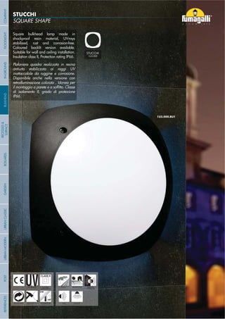 STUCCHI
Square bulkhead lamp made in
shockproof resin material, UV-rays
stabilized, rust and corrosion-free.
Coloured backlit version available.
Suitable for wall and ceiling installation.
Insulation class II, Protection rating IP66.
Plafoniera quadra realizzata in resina
antiurto stabilizzata ai raggi UV
inattaccabile da ruggine e corrosione.
Disponibile anche nella versione con
retroilluminazione colorata . Idonea per
di isolamento II, grado di protezione
IP66.
- 78 -
UV-TREATED
ANTI-SHOCK TEMPERATURE
PUBLIC RESIDENTIAL INDOOR
OUTDOOR
RECYCLABLE
DOUBLE
INSULATION
WALL CEILING
STUCCHI
1U3.000
COMPANYGARDENFLOODLIGHTURBANCLASSICIN-GROUNDURBANMODERNREFERENCESBULKHEADPOSTBOLLARDS
RECESSED&
SURFACE
- 78 -
 
