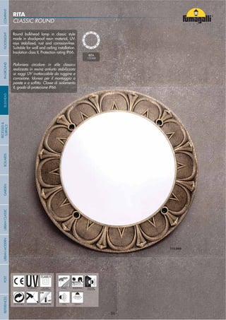 Round bulkhead lamp in classic style
made in shockproof resin material, UV-
rays stabilized, rust and corrosion-free.
Suitable for wall and ceiling installation.
Insulation class II, Protection rating IP66.
Plafoniera circolare in stile classico
realizzata in resina antiurto stabilizzata
ai raggi UV inattaccabile da ruggine e
corrosione. Idonea per il montaggio a
II, grado di protezione IP66.
RITA
CLASSIC ROUND
RITA
1T3.000
- 86 -
UV-TREATED
ANTI-SHOCK TEMPERATURE
PUBLIC RESIDENTIAL INDOOR
OUTDOOR
RECYCLABLE
DOUBLE
INSULATION
WALL CEILING
COMPANYGARDENFLOODLIGHTURBANCLASSICIN-GROUNDURBANMODERNREFERENCESBULKHEADPOSTBOLLARDS
RECESSED&
SURFACE
- 86 -
 