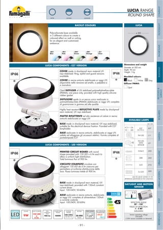 ROUND SHAPE
LUCIA RANGE
BACKLIT COLOURS
Polycarbonate base available
in 5 different colours to create a
coloured effect on wall or ceiling,
for an elegant and customized
ambience.
LUCIA
PinkBlue Green Orange Clear
Diameter: ø 300 mm
Depth: 90 mm
Weight: 1 Kg
ø 300
Grey
Moulded colours:
Diffuser PMMA:
Black White
Opal
LUCIA-GDLUCIA-ELLUCIA
LUCIA COMPONENTS - E27 VERSION
LUCIA COMPONENTS - LED VERSION
COVER made in shockproof resin material UV
rays stabilized. Ring, eyelid and guard versions
available.
COVER in resina antiurto stabilizzata ai raggi UV,
disponibile nella versione ad anello, a palpebra e
a manubrio.
Opal DIFFUSER of UV stabilized polymethylmethacrylate
(PMMA), one piece only, provided with high quality silicone
rubber gasket.
DIFFUSORE opale in un pezzo unico realizzato in
polimetilmetacrilato (PMMA) stabilizzato ai raggi UV, completo
di guarnizione in gomma ad alta qualità.
Highly heat resistant REFLECTIVE PLATE made by shockproof
resin material, UV rays stabilized.
PIATTO RIFLETTENTE ad alta resistenza al calore in resina
antiurto stabilizzata ai raggi UV.
BASE made in shockproof resin material, UV rays stabilized,
lampholder.
BASE realizzata in resina antiurto, stabilizzata ai raggi UV,
adatta ad alloggiare gli accessori elettrici. Fornita completa di
portalampada E27.
9W
POWER
900 lm
PCB
LUMINOUS
FLUX
100-240v
50/60 Hz
VOLTAGE
RANGE
4000K
COLOR TEMP.
KELVIN
PRINTED CIRCUIT BOARD with round
shape provided with 150 LED x 6 lm each to
allow a uniform light distribution.
CIRCUITO STAMPATO circolare con
alloggiati 150 LED da 6 lm ciascuno per
permettere un’uniforme distribuzione della
luce. Flusso luminoso totale di 900 lm.
BASE made in shockproof resin material, UV
rays stabilized, provided with 150mA constant
current driver.
Input: 100-240V, 50-60Hz
BASE realizzata in resina antiurto, stabilizzata
ai raggi UV, completa di alimentatore 150mA
a corrente costante.
Input: 100-240V, 50-60Hz
DAYLIGHT AND MOTION
SENSOR
DETECTION ANGLE
30° - 150°
FIELDS OF DETECTION
1 - 5 MT
Sensor operating voltage:
220-240V
(120V version available on demand).
(adjustable)
Add. Suffix
.E27E27CFL
LED
G23 .01G
GR8 .04G
9W LED .L11
9W LED
.LS1
.02G2x G23
.03GG24d-3
WITH
SENSOR
ADD THE ABOVE SUFFIXES TO THE
REFERENCES MENTIONED IN THE CATALOGUE
AVAILABLE LAMPS
MAX 180 mm
- 91 -
COMPANYFLOODLIGHTGARDENURBANCLASSICIN-GROUNDURBANMODERNREFERENCESBULKHEADPOSTBOLLARDSRECESSED&
SURFACE
 