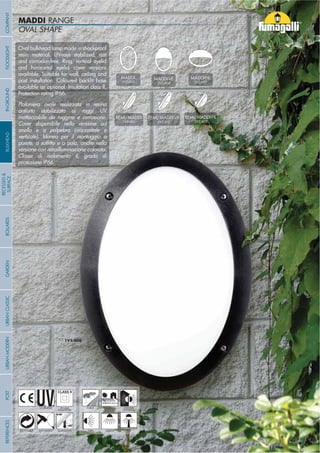 OVAL SHAPE
MADDI RANGE
Oval bulkhead lamp made in shockproof
resin material, UV-rays stabilized, rust
and corrosion-free. Ring, vertical eyelid
and horizontal eyelid cover versions
available. Suitable for wall, ceiling and
post installation. Coloured backlit base
available as optional. Insulation class II,
Protection rating IP66.
Plafoniera ovale realizzata in resina
antiurto stabilizzata ai raggi UV
inattaccabile da ruggine e corrosione.
Cover disponibile nella versione ad
anello e a palpebra (orizzontale e
verticale). Idonea per il montaggio a
versione con retroilluminazione colorata.
Classe di isolamento II, grado di
protezione IP66.
- 96 -
UV-TREATED
ANTI-SHOCK TEMPERATURE
PUBLIC RESIDENTIAL INDOOR
OUTDOOR
RECYCLABLE
DOUBLE
INSULATION
WALL CEILING POST
MADDI-VE
2V3.000
MADDI-HL
3V3.000
MADDI
1V3.000
REMI/MADDI
1V3.602
REMI/MADDI-VE
2V3.602
REMI/MADDI-HL
3V3.602
COMPANYGARDENFLOODLIGHTURBANCLASSICIN-GROUNDURBANMODERNREFERENCESBULKHEADPOSTBOLLARDS
RECESSED&
SURFACE
- 96 -
 