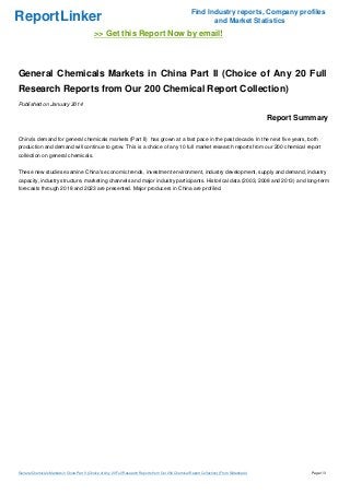 ReportLinker

Find Industry reports, Company profiles
and Market Statistics

>> Get this Report Now by email!

General Chemicals Markets in China Part II (Choice of Any 20 Full
Research Reports from Our 200 Chemical Report Collection)
Published on January 2014

Report Summary
China's demand for general chemicals markets (Part II) has grown at a fast pace in the past decade. In the next five years, both
production and demand will continue to grow. This is a choice of any 10 full market research reports from our 200 chemical report
collection on general chemicals.
These new studies examine China's economic trends, investment environment, industry development, supply and demand, industry
capacity, industry structure, marketing channels and major industry participants. Historical data (2003, 2008 and 2013) and long-term
forecasts through 2018 and 2023 are presented. Major producers in China are profiled.

General Chemicals Markets in China Part II (Choice of Any 20 Full Research Reports from Our 200 Chemical Report Collection) (From Slideshare)

Page 1/3

 