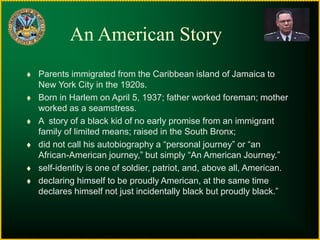 An American Story
 Parents immigrated from the Caribbean island of Jamaica to
New York City in the 1920s.
 Born in Harlem on April 5, 1937; father worked foreman; mother
worked as a seamstress.
 A story of a black kid of no early promise from an immigrant
family of limited means; raised in the South Bronx;
 did not call his autobiography a “personal journey” or “an
African-American journey,” but simply “An American Journey.”
 self-identity is one of soldier, patriot, and, above all, American.
 declaring himself to be proudly American, at the same time
declares himself not just incidentally black but proudly black.”
 
