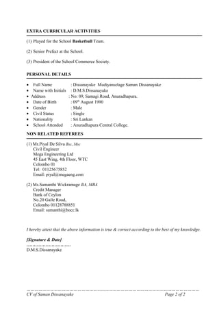 EXTRA CURRICULAR ACTIVITIES

(1) Played for the School Basketball Team.

(2) Senior Prefect at the School.

(3) President of the School Commerce Society.

PERSONAL DETAILS

• Full Name            : Dissanayake Mudiyanselage Saman Dissanayake
• Name with Initials : D.M.S.Dissanayake
• Address            : No: 09, Samagi Road, Anuradhapura.
• Date of Birth        : 09th August 1990
• Gender               : Male
• Civil Status         : Single
• Nationality          : Sri Lankan
• School Attended      : Anuradhapura Central College.
NON RELATED REFEREES

(1) Mr.Piyal De Silva Bsc, Msc
    Civil Engineer
    Mega Engineering Ltd
    45 East Wing, 4th Floor, WTC
    Colombo 01
    Tel: 01125675852
    Email: piyal@megaeng.com

(2) Ms.Samanthi Wickramage BA, MBA
    Credit Manager
    Bank of Ceylon
    No.20 Galle Road,
    Colombo 01128788851
    Email: samanthi@bocc.lk



I hereby attest that the above information is true & correct according to the best of my knowledge.

[Signature & Date]
…………………………
D.M.S.Dissanayake




……………………………………………………………………………………………………………………
CV of Saman Dissanayake            Page 2 of 2
 