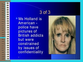 3 of 3
Ms Holland is
American -
police have
pictures of
British addicts
but were
constrained
by issues of
confidentiality
.
 
