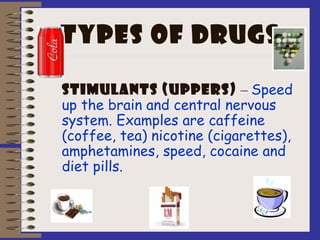 Types of drugs
Stimulants (uppers) – Speed
up the brain and central nervous
system. Examples are caffeine
(coffee, tea) nicotine (cigarettes),
amphetamines, speed, cocaine and
diet pills.
 