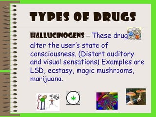 Types of drugs
Hallucinogens – These drugs
alter the user’s state of
consciousness. (Distort auditory
and visual sensations) Examples are
LSD, ecstasy, magic mushrooms,
marijuana.
 