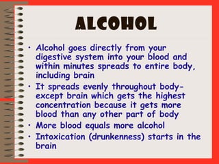 ALCOHOL
• Alcohol goes directly from your
digestive system into your blood and
within minutes spreads to entire body,
including brain
• It spreads evenly throughout body-
except brain which gets the highest
concentration because it gets more
blood than any other part of body
• More blood equals more alcohol
• Intoxication (drunkenness) starts in the
brain
 