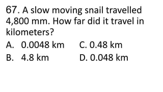 67. A slow moving snail travelled
4,800 mm. How far did it travel in
kilometers?
A. 0.0048 km C. 0.48 km
B. 4.8 km D. 0.048 km
 
