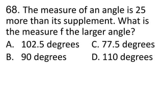 68. The measure of an angle is 25
more than its supplement. What is
the measure f the larger angle?
A. 102.5 degrees C. 77.5 degrees
B. 90 degrees D. 110 degrees
 
