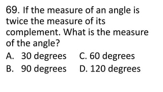 69. If the measure of an angle is
twice the measure of its
complement. What is the measure
of the angle?
A. 30 degrees C. 60 degrees
B. 90 degrees D. 120 degrees
 