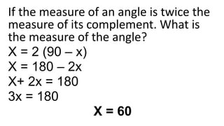 If the measure of an angle is twice the
measure of its complement. What is
the measure of the angle?
X = 2 (90 – x)
X = 180 – 2x
X+ 2x = 180
3x = 180
X = 60
 