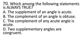 70. Which among the following statements
is ALWAYS TRUE?
A. The supplement of an angle is acute.
B. The complement of an angle is obtuse.
C. The complement of any acute angle is
acute.
D. Two supplementary angles are
congruent.
 