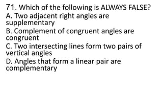 71. Which of the following is ALWAYS FALSE?
A. Two adjacent right angles are
supplementary
B. Complement of congruent angles are
congruent
C. Two intersecting lines form two pairs of
vertical angles
D. Angles that form a linear pair are
complementary
 