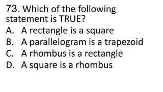 73. Which of the following
statement is TRUE?
A. A rectangle is a square
B. A parallelogram is a trapezoid
C. A rhombus is a rectangle
D. A square is a rhombus
 