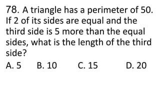 78. A triangle has a perimeter of 50.
If 2 of its sides are equal and the
third side is 5 more than the equal
sides, what is the length of the third
side?
A. 5 B. 10 C. 15 D. 20
 