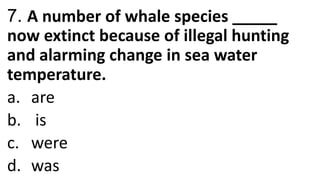 7. A number of whale species _____
now extinct because of illegal hunting
and alarming change in sea water
temperature.
a. are
b. is
c. were
d. was
 